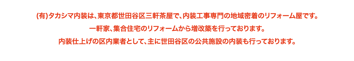 (有)タカシマ内装は、東京都世田谷区三軒茶屋で、内装工事専門の地域密着のリフォーム屋です。
一軒家、集合住宅のリフォームから増改築を行っております。
内装仕上げの区内業者として、主に世田谷区の公共施設の内装も行っております。